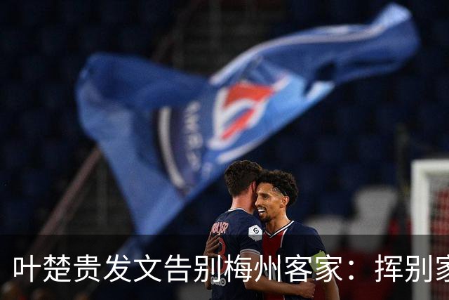 叶楚贵发文告别梅州客家：挥别家乡 奔赴新征程